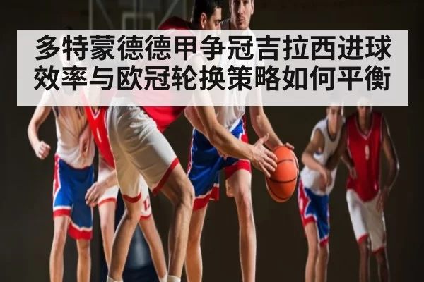 多特蒙德德甲争冠吉拉西进球效率与欧冠轮换策略如何平衡