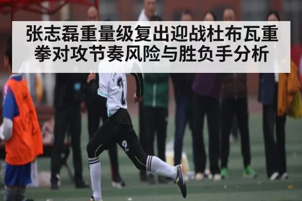 张志磊重量级复出迎战杜布瓦重拳对攻节奏风险与胜负手分析